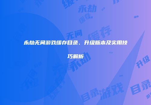 永劫无间游戏缓存目录、升级版本及实用技巧解析
