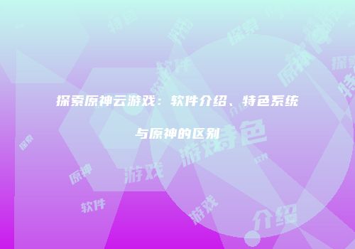 探索原神云游戏：软件介绍、特色系统与原神的区别