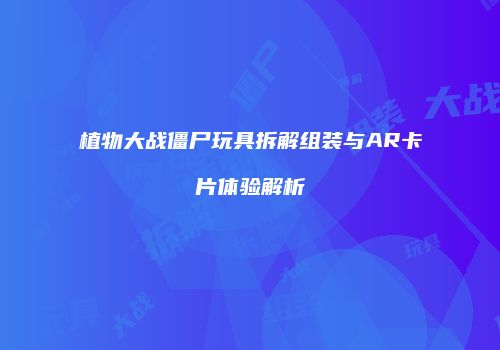 植物大战僵尸玩具拆解组装与AR卡片体验解析