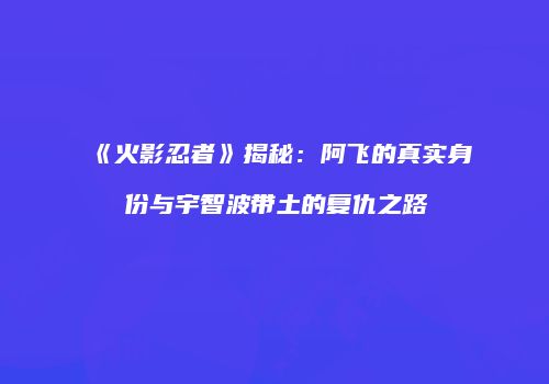 《火影忍者》揭秘：阿飞的真实身份与宇智波带土的复仇之路