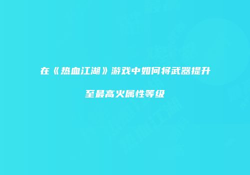在《热血江湖》游戏中如何将武器提升至最高火属性等级