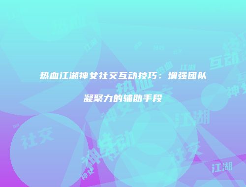 热血江湖神女社交互动技巧：增强团队凝聚力的辅助手段