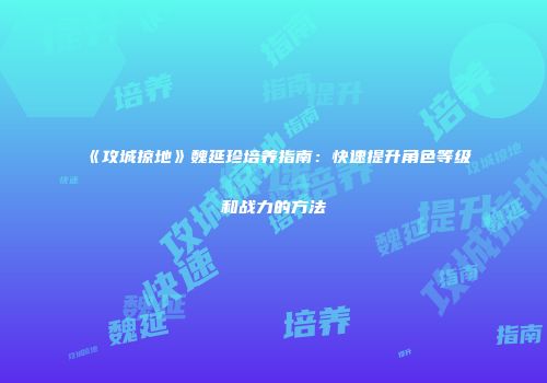 《攻城掠地》魏延珍培养指南：快速提升角色等级和战力的方法