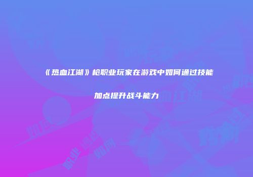 《热血江湖》枪职业玩家在游戏中如何通过技能加点提升战斗能力