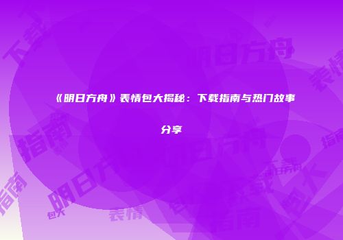 《明日方舟》表情包大揭秘：下载指南与热门故事分享