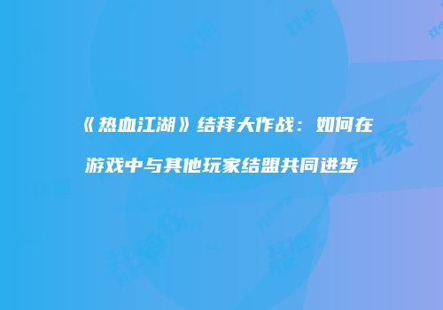 《热血江湖》结拜大作战：如何在游戏中与其他玩家结盟共同进步