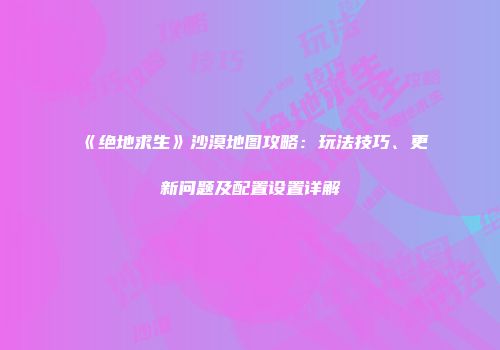 《绝地求生》沙漠地图攻略：玩法技巧、更新问题及配置设置详解