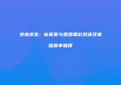 绝地求生：仙某某与团团精彩对决及直播趣事回顾