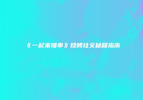 《一起来撸串》烧烤社交秘籍指南