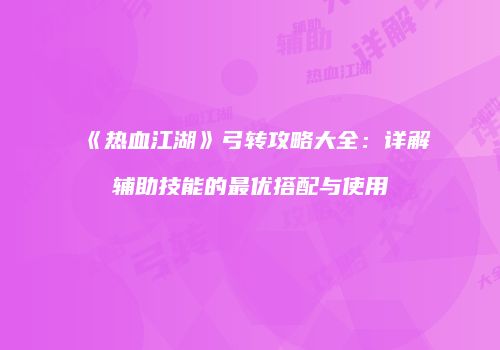 《热血江湖》弓转攻略大全:详解辅助技能的最优搭配与使用