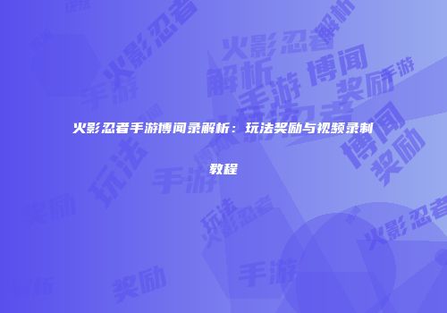 火影忍者手游博闻录解析：玩法奖励与视频录制教程