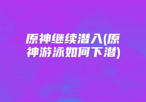 原神继续潜入(原神游泳如何下潜)