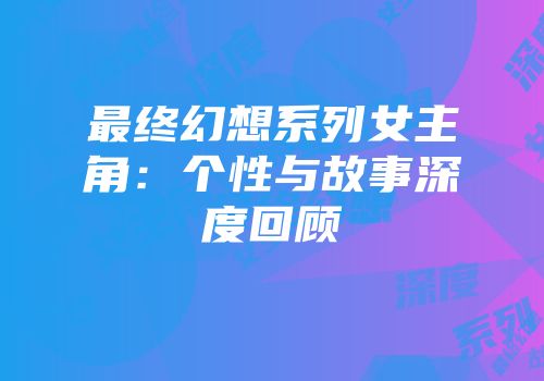 最终幻想系列女主角：个性与故事深度回顾