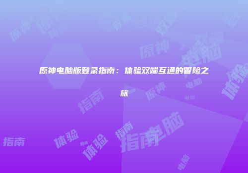 原神电脑版登录指南：体验双端互通的冒险之旅