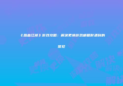 《热血江湖》游戏攻略：解决更换游戏邮箱时遇到的常见