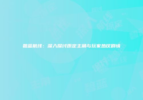 碧蓝航线：深入探讨原定主角与玩家热议剧情