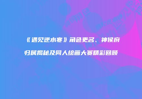 《遇见逆水寒》角色更名、神侯府归属揭秘及同人绘画大赛精彩回顾
