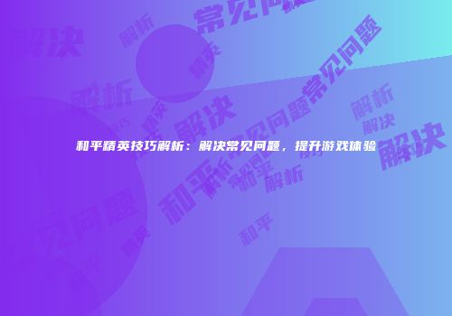 和平精英技巧解析：解决常见问题，提升游戏体验