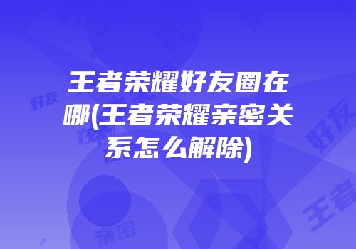 王者荣耀好友圈在哪(王者荣耀亲密关系怎么解除)