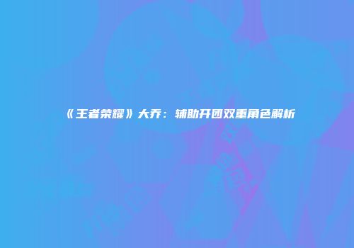 《王者荣耀》大乔：辅助开团双重角色解析