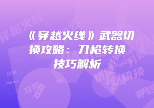 《穿越火线》武器切换攻略：刀枪转换技巧解析