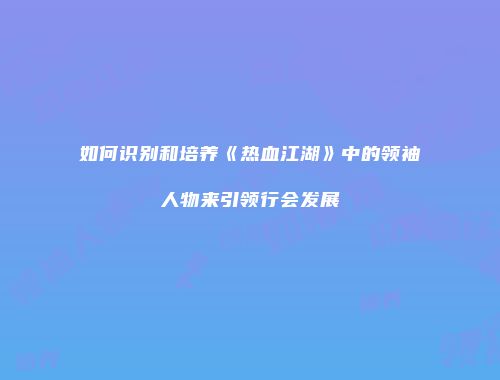 如何识别和培养《热血江湖》中的领袖人物来引领行会发展