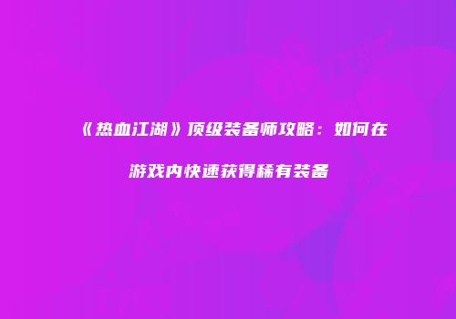 《热血江湖》顶级装备师攻略：如何在游戏内快速获得稀有装备