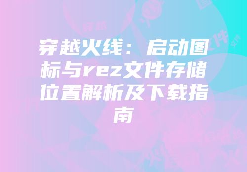 穿越火线：启动图标与rez文件存储位置解析及下载指南
