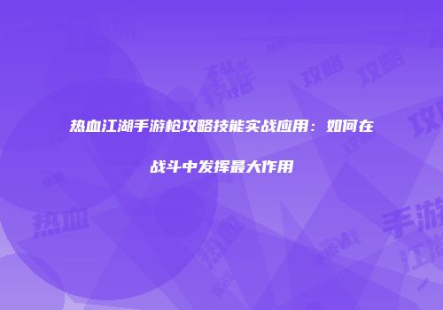 热血江湖手游枪攻略技能实战应用：如何在战斗中发挥最大作用