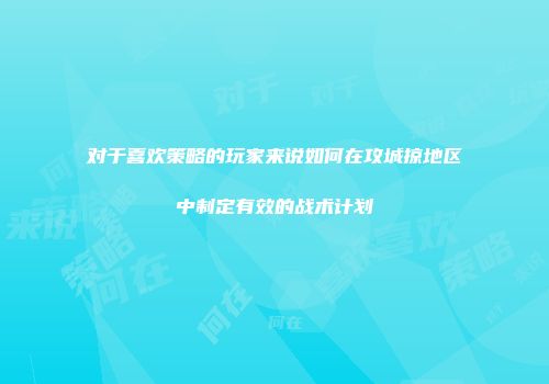 对于喜欢策略的玩家来说如何在攻城掠地区中制定有效的战术计划