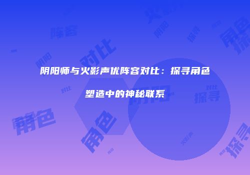 阴阳师与火影声优阵容对比：探寻角色塑造中的神秘联系