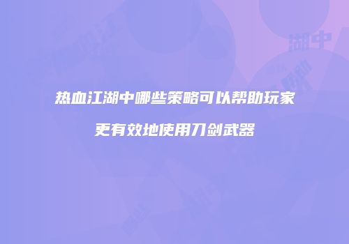 热血江湖中哪些策略可以帮助玩家更有效地使用刀剑武器