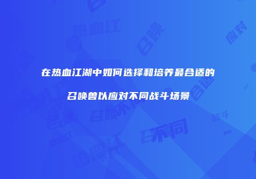 在热血江湖中如何选择和培养最合适的召唤兽以应对不同战斗场景