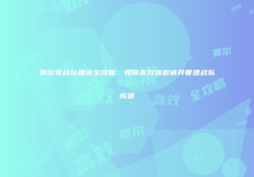 赛尔号战队建设全攻略：如何高效地邀请并管理战队成员