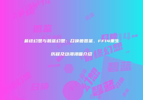 最终幻想与碧蓝幻想：召唤兽图鉴、FF14重生历程及动漫漫画介绍