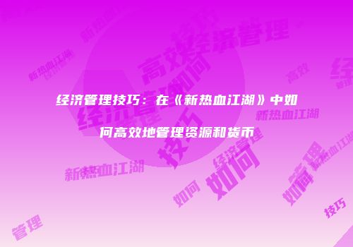 经济管理技巧：在《新热血江湖》中如何高效地管理资源和货币
