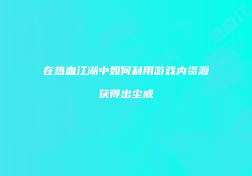 在热血江湖中如何利用游戏内资源获得出尘戒