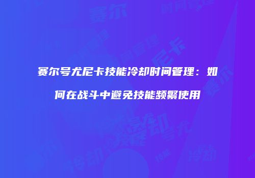 赛尔号尤尼卡技能冷却时间管理：如何在战斗中避免技能频繁使用
