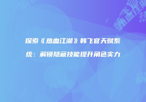 探索《热血江湖》韩飞官天赋系统：解锁隐藏技能提升角色实力