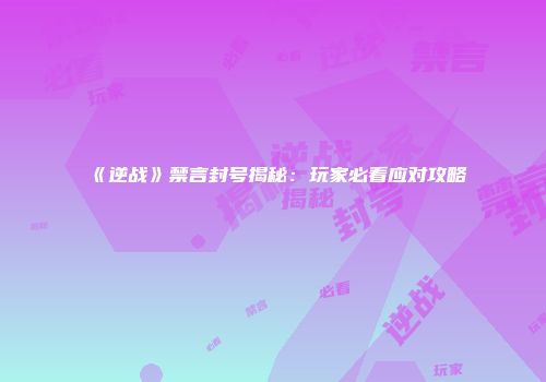 《逆战》禁言封号揭秘：玩家必看应对攻略