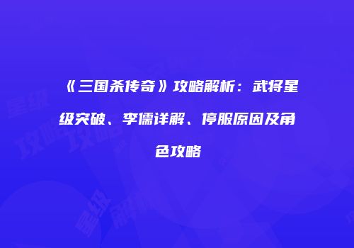 《三国杀传奇》攻略解析：武将星级突破、李儒详解、停服原因及角色攻略