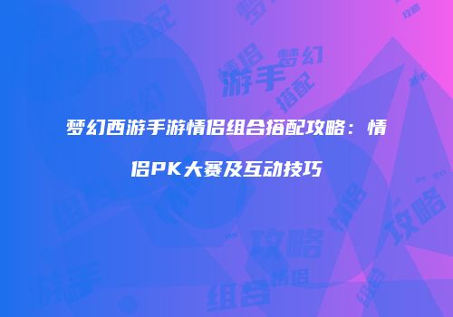梦幻西游手游情侣组合搭配攻略：情侣PK大赛及互动技巧