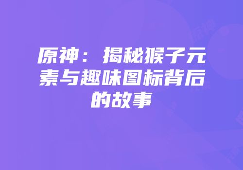 原神：揭秘猴子元素与趣味图标背后的故事