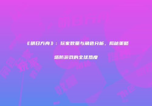 《明日方舟》：玩家数量与角色分析，揭秘策略塔防游戏的全球热度