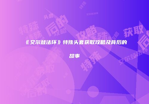 《艾尔登法环》特殊头套获取攻略及背后的故事