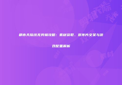 都市天际线无剪辑攻略：素材获取、宣传片文案与游戏配置解析