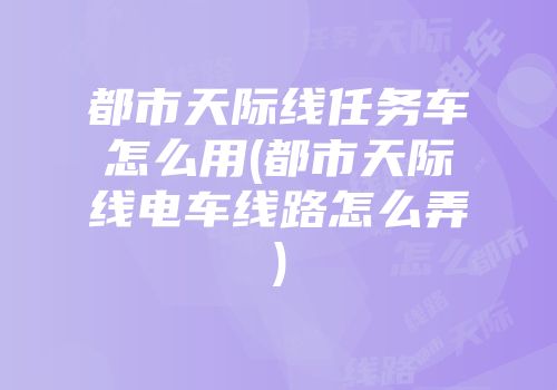 都市天际线任务车怎么用(都市天际线电车线路怎么弄)