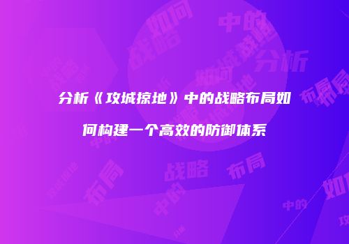 分析《攻城掠地》中的战略布局如何构建一个高效的防御体系