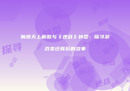 琳琅天上解散与《逆战》转型：探寻游戏变迁背后的故事