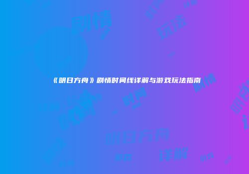 《明日方舟》剧情时间线详解与游戏玩法指南